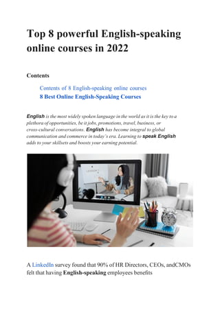 Top 8 powerful English-speaking
online courses in 2022
Contents
Contents of 8 English-speaking online courses
8 Best Online English-Speaking Courses
English is the most widely spoken language in the world as it is the key to a
plethora of opportunities, be it jobs, promotions, travel, business, or
cross-cultural conversations. English has become integral to global
communication and commerce in today’s era. Learning to speak English
adds to your skillsets and boosts your earning potential.
A LinkedIn survey found that 90% of HR Directors, CEOs, andCMOs
felt that having English-speaking employees beneﬁts
 