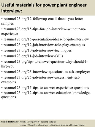 Useful materials for power plant engineer
interview:
• resume123.org/12-followup-email-thank-you-letter-
samples
• resume123.org/15-tips-for-job-interview-withour-no-
experience
• resume123.org/15-presentation-ideas-for-job-interview
• resume123.org/12-job-interview-role-play-examples
• resume123.org/10-job-interview-techniques
• resume123.org/11-job-interview-skills
• resume123.org/tips-to-answer-question-why-should-I-
hire-you
• resume123.org/25-interview-questions-to-ask-employer
• resume123.org/25-job-interview-assessment-test-
examples
• resume123.org/15-tips-to-answer-experience-questions
• resume123.org/12-tips-to-answer-education-knowledge-
questions
Useful materials: • resume123.org/free-64-resume-samples
• resume123.org/free-ebook-top-16-tips-for-writing-an-effective-resume
 