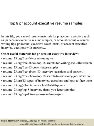 Top 8 pr account executive resume samples
In this file, you can ref resume materials for pr account executive such
as pr account executive resume samples, pr account executive resume
writing tips, pr account executive cover letters, pr account executive
interview questions with answers…
Other useful materials for pr account executive interview:
• resume123.org/free-64-resume-samples
• resume123.org/free-ebook-top-18-secrets-for-writing-the-killer-resume
• resume123.org/free-63-cover-letter-samples
• resume123.org/free-ebook-80-interview-questions-and-answers
• resume123.org/free-ebook-top-18-secrets-to-win-every-job-interviews
• resume123.org/13-types-of-interview-questions-and-how-to-face-them
• resume123.org/job-interview-checklist-40-points
• resume123.org/top-8-interview-thank-you-letter-samples
• resume123.org/top-15-ways-to-search-new-jobs
Useful materials: • resume123.org/free-64-resume-samples
• resume123.org/free-ebook-top-16-tips-for-writing-an-effective-resume
 
