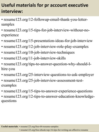 Useful materials for pr account executive
interview:
• resume123.org/12-followup-email-thank-you-letter-
samples
• resume123.org/15-tips-for-job-interview-withour-no-
experience
• resume123.org/15-presentation-ideas-for-job-interview
• resume123.org/12-job-interview-role-play-examples
• resume123.org/10-job-interview-techniques
• resume123.org/11-job-interview-skills
• resume123.org/tips-to-answer-question-why-should-I-
hire-you
• resume123.org/25-interview-questions-to-ask-employer
• resume123.org/25-job-interview-assessment-test-
examples
• resume123.org/15-tips-to-answer-experience-questions
• resume123.org/12-tips-to-answer-education-knowledge-
questions
Useful materials: • resume123.org/free-64-resume-samples
• resume123.org/free-ebook-top-16-tips-for-writing-an-effective-resume
 
