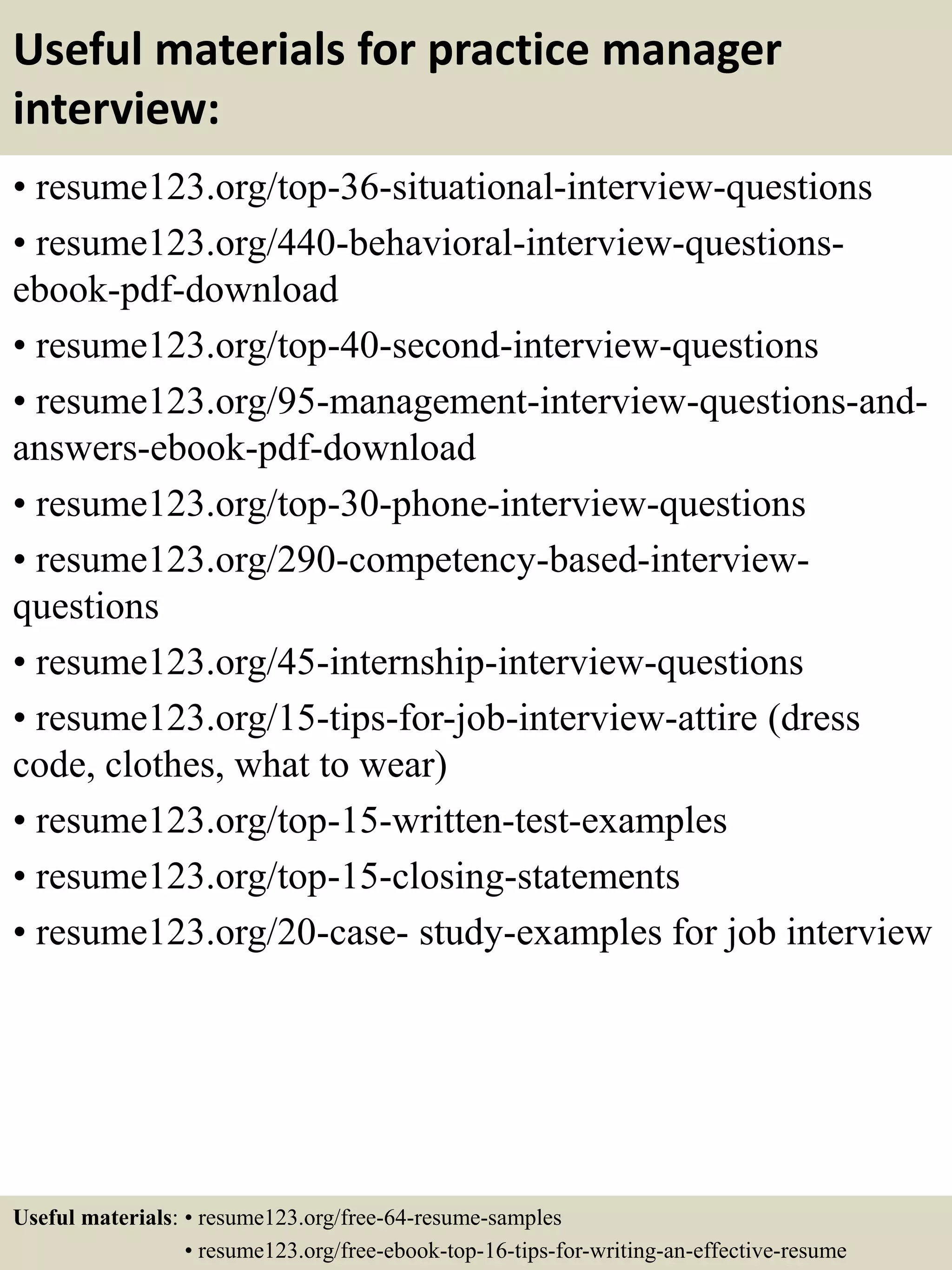 Useful materials for practice manager
interview:
• resume123.org/top-36-situational-interview-questions
• resume123.org/440-behavioral-interview-questions-
ebook-pdf-download
• resume123.org/top-40-second-interview-questions
• resume123.org/95-management-interview-questions-and-
answers-ebook-pdf-download
• resume123.org/top-30-phone-interview-questions
• resume123.org/290-competency-based-interview-
questions
• resume123.org/45-internship-interview-questions
• resume123.org/15-tips-for-job-interview-attire (dress
code, clothes, what to wear)
• resume123.org/top-15-written-test-examples
• resume123.org/top-15-closing-statements
• resume123.org/20-case- study-examples for job interview
Useful materials: • resume123.org/free-64-resume-samples
• resume123.org/free-ebook-top-16-tips-for-writing-an-effective-resume
 