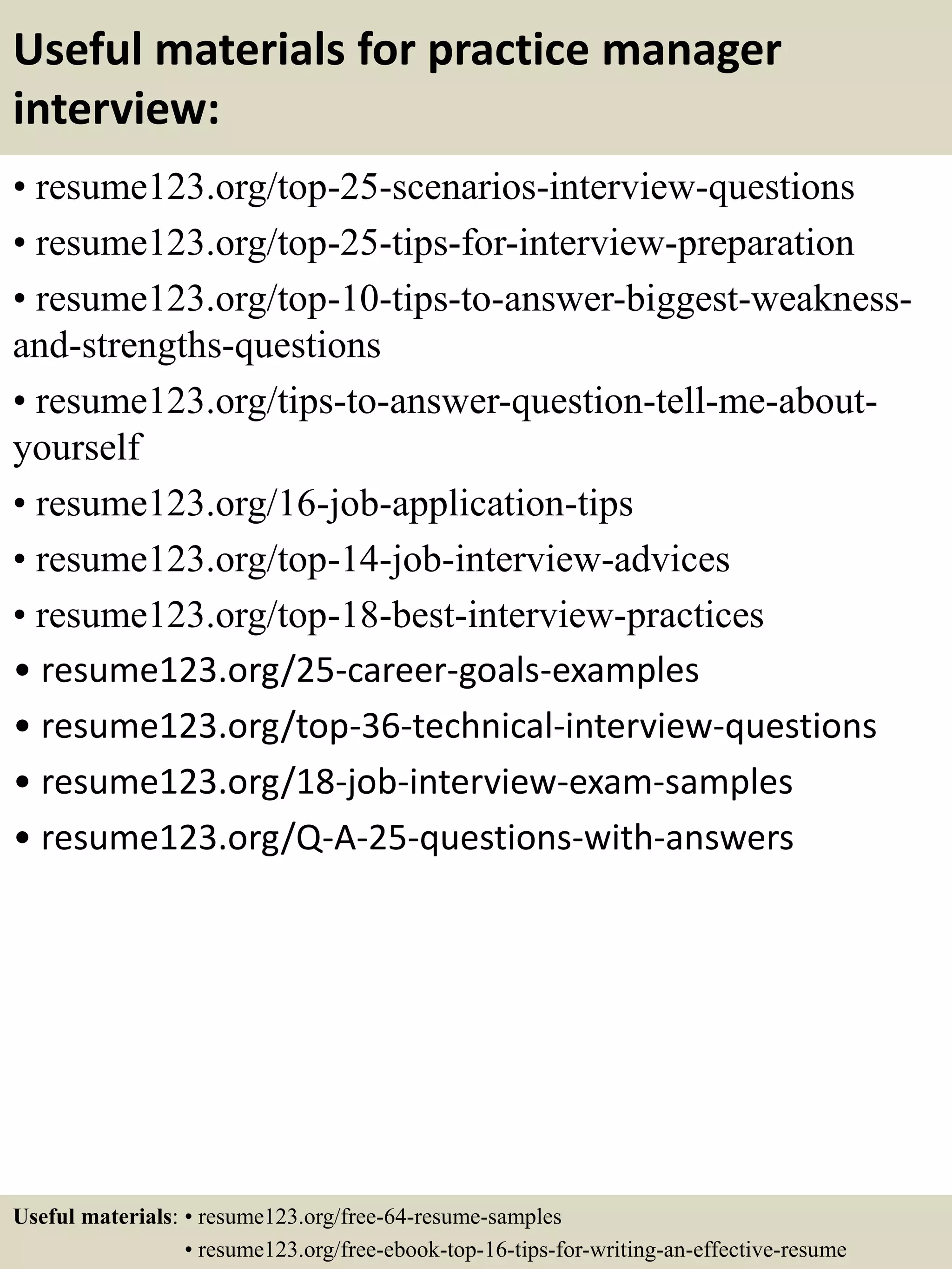 Useful materials for practice manager
interview:
• resume123.org/top-25-scenarios-interview-questions
• resume123.org/top-25-tips-for-interview-preparation
• resume123.org/top-10-tips-to-answer-biggest-weakness-
and-strengths-questions
• resume123.org/tips-to-answer-question-tell-me-about-
yourself
• resume123.org/16-job-application-tips
• resume123.org/top-14-job-interview-advices
• resume123.org/top-18-best-interview-practices
• resume123.org/25-career-goals-examples
• resume123.org/top-36-technical-interview-questions
• resume123.org/18-job-interview-exam-samples
• resume123.org/Q-A-25-questions-with-answers
Useful materials: • resume123.org/free-64-resume-samples
• resume123.org/free-ebook-top-16-tips-for-writing-an-effective-resume
 