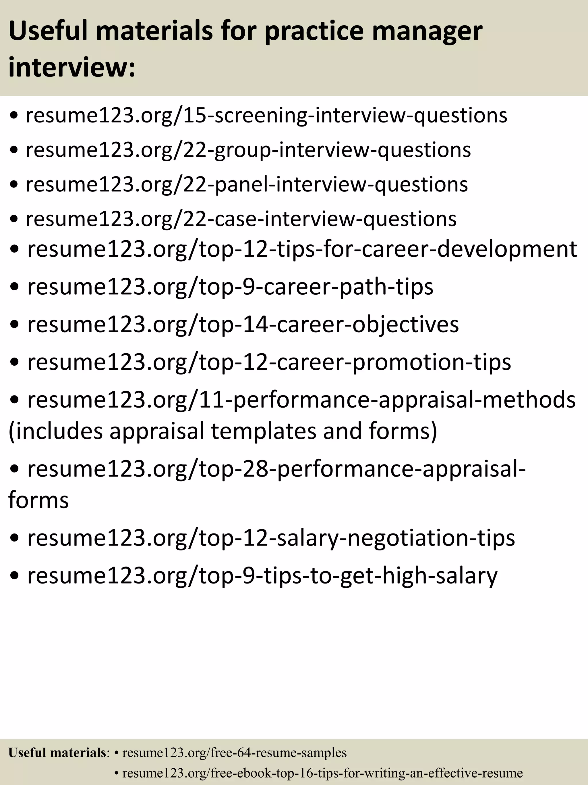 Useful materials for practice manager
interview:
• resume123.org/15-screening-interview-questions
• resume123.org/22-group-interview-questions
• resume123.org/22-panel-interview-questions
• resume123.org/22-case-interview-questions
• resume123.org/top-12-tips-for-career-development
• resume123.org/top-9-career-path-tips
• resume123.org/top-14-career-objectives
• resume123.org/top-12-career-promotion-tips
• resume123.org/11-performance-appraisal-methods
(includes appraisal templates and forms)
• resume123.org/top-28-performance-appraisal-
forms
• resume123.org/top-12-salary-negotiation-tips
• resume123.org/top-9-tips-to-get-high-salary
Useful materials: • resume123.org/free-64-resume-samples
• resume123.org/free-ebook-top-16-tips-for-writing-an-effective-resume
 