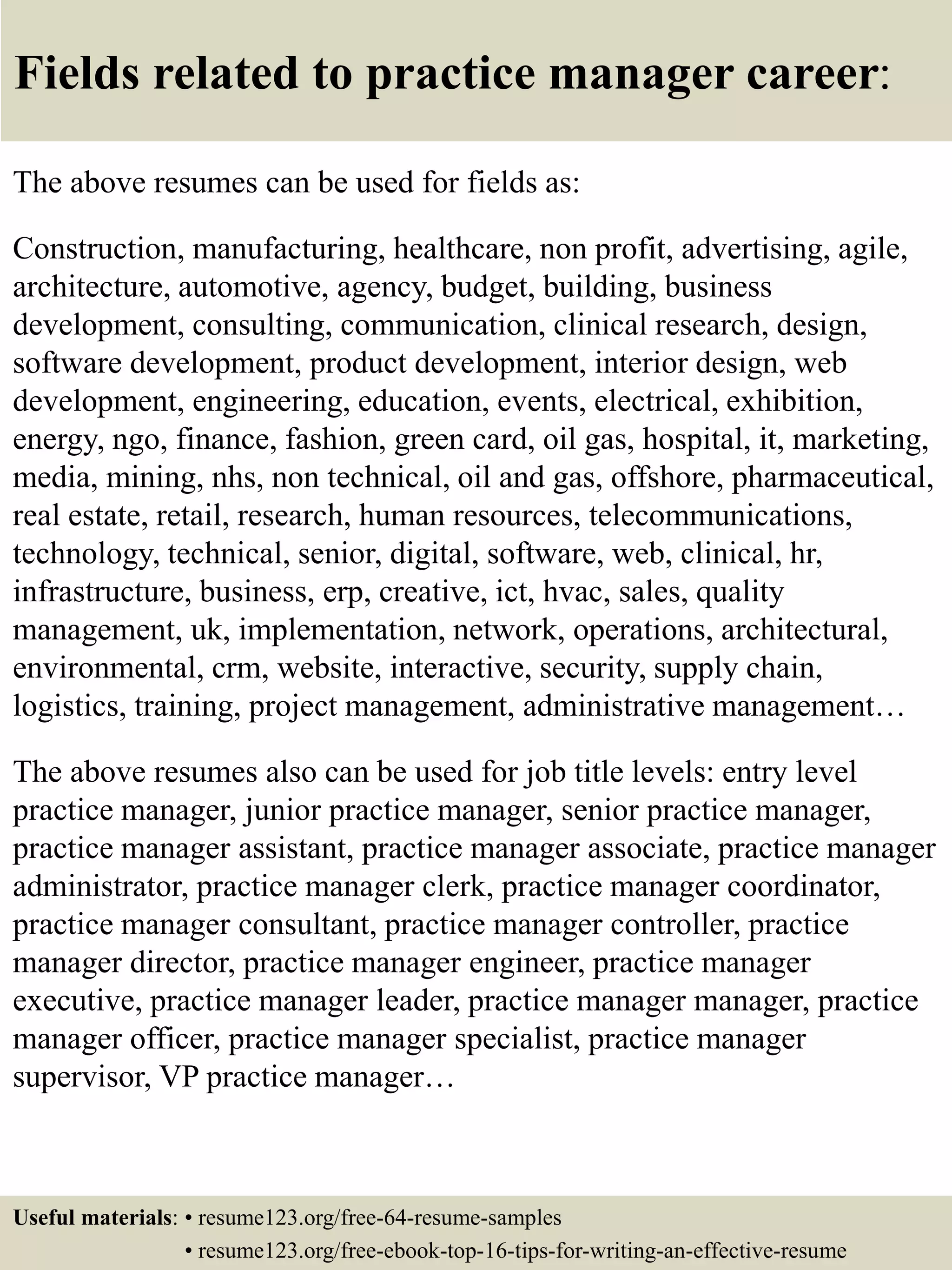 Fields related to practice manager career:
The above resumes can be used for fields as:
Construction, manufacturing, healthcare, non profit, advertising, agile,
architecture, automotive, agency, budget, building, business
development, consulting, communication, clinical research, design,
software development, product development, interior design, web
development, engineering, education, events, electrical, exhibition,
energy, ngo, finance, fashion, green card, oil gas, hospital, it, marketing,
media, mining, nhs, non technical, oil and gas, offshore, pharmaceutical,
real estate, retail, research, human resources, telecommunications,
technology, technical, senior, digital, software, web, clinical, hr,
infrastructure, business, erp, creative, ict, hvac, sales, quality
management, uk, implementation, network, operations, architectural,
environmental, crm, website, interactive, security, supply chain,
logistics, training, project management, administrative management…
The above resumes also can be used for job title levels: entry level
practice manager, junior practice manager, senior practice manager,
practice manager assistant, practice manager associate, practice manager
administrator, practice manager clerk, practice manager coordinator,
practice manager consultant, practice manager controller, practice
manager director, practice manager engineer, practice manager
executive, practice manager leader, practice manager manager, practice
manager officer, practice manager specialist, practice manager
supervisor, VP practice manager…
Useful materials: • resume123.org/free-64-resume-samples
• resume123.org/free-ebook-top-16-tips-for-writing-an-effective-resume
 