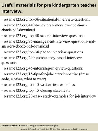 Useful materials for pre kindergarten teacher
interview:
• resume123.org/top-36-situational-interview-questions
• resume123.org/440-behavioral-interview-questions-
ebook-pdf-download
• resume123.org/top-40-second-interview-questions
• resume123.org/95-management-interview-questions-and-
answers-ebook-pdf-download
• resume123.org/top-30-phone-interview-questions
• resume123.org/290-competency-based-interview-
questions
• resume123.org/45-internship-interview-questions
• resume123.org/15-tips-for-job-interview-attire (dress
code, clothes, what to wear)
• resume123.org/top-15-written-test-examples
• resume123.org/top-15-closing-statements
• resume123.org/20-case- study-examples for job interview
Useful materials: • resume123.org/free-64-resume-samples
• resume123.org/free-ebook-top-16-tips-for-writing-an-effective-resume
 