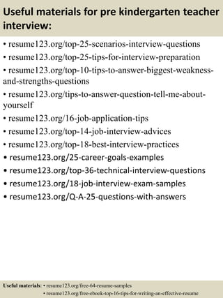 Useful materials for pre kindergarten teacher
interview:
• resume123.org/top-25-scenarios-interview-questions
• resume123.org/top-25-tips-for-interview-preparation
• resume123.org/top-10-tips-to-answer-biggest-weakness-
and-strengths-questions
• resume123.org/tips-to-answer-question-tell-me-about-
yourself
• resume123.org/16-job-application-tips
• resume123.org/top-14-job-interview-advices
• resume123.org/top-18-best-interview-practices
• resume123.org/25-career-goals-examples
• resume123.org/top-36-technical-interview-questions
• resume123.org/18-job-interview-exam-samples
• resume123.org/Q-A-25-questions-with-answers
Useful materials: • resume123.org/free-64-resume-samples
• resume123.org/free-ebook-top-16-tips-for-writing-an-effective-resume
 