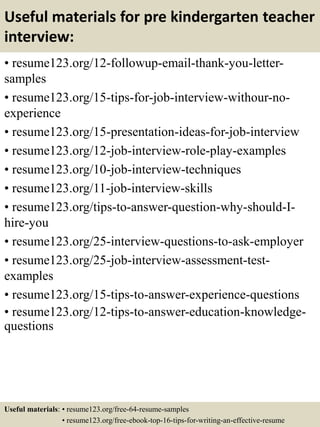 Useful materials for pre kindergarten teacher
interview:
• resume123.org/12-followup-email-thank-you-letter-
samples
• resume123.org/15-tips-for-job-interview-withour-no-
experience
• resume123.org/15-presentation-ideas-for-job-interview
• resume123.org/12-job-interview-role-play-examples
• resume123.org/10-job-interview-techniques
• resume123.org/11-job-interview-skills
• resume123.org/tips-to-answer-question-why-should-I-
hire-you
• resume123.org/25-interview-questions-to-ask-employer
• resume123.org/25-job-interview-assessment-test-
examples
• resume123.org/15-tips-to-answer-experience-questions
• resume123.org/12-tips-to-answer-education-knowledge-
questions
Useful materials: • resume123.org/free-64-resume-samples
• resume123.org/free-ebook-top-16-tips-for-writing-an-effective-resume
 