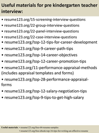 Useful materials for pre kindergarten teacher
interview:
• resume123.org/15-screening-interview-questions
• resume123.org/22-group-interview-questions
• resume123.org/22-panel-interview-questions
• resume123.org/22-case-interview-questions
• resume123.org/top-12-tips-for-career-development
• resume123.org/top-9-career-path-tips
• resume123.org/top-14-career-objectives
• resume123.org/top-12-career-promotion-tips
• resume123.org/11-performance-appraisal-methods
(includes appraisal templates and forms)
• resume123.org/top-28-performance-appraisal-
forms
• resume123.org/top-12-salary-negotiation-tips
• resume123.org/top-9-tips-to-get-high-salary
Useful materials: • resume123.org/free-64-resume-samples
• resume123.org/free-ebook-top-16-tips-for-writing-an-effective-resume
 