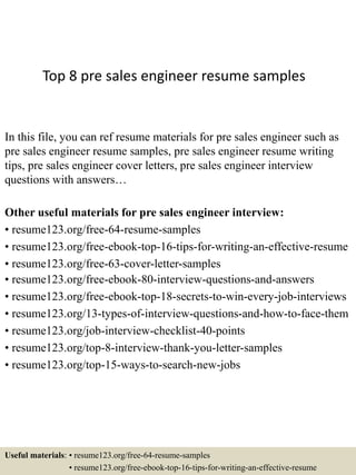 Top 8 pre sales engineer resume samples
In this file, you can ref resume materials for pre sales engineer such as
pre sales engineer resume samples, pre sales engineer resume writing
tips, pre sales engineer cover letters, pre sales engineer interview
questions with answers…
Other useful materials for pre sales engineer interview:
• resume123.org/free-64-resume-samples
• resume123.org/free-ebook-top-16-tips-for-writing-an-effective-resume
• resume123.org/free-63-cover-letter-samples
• resume123.org/free-ebook-80-interview-questions-and-answers
• resume123.org/free-ebook-top-18-secrets-to-win-every-job-interviews
• resume123.org/13-types-of-interview-questions-and-how-to-face-them
• resume123.org/job-interview-checklist-40-points
• resume123.org/top-8-interview-thank-you-letter-samples
• resume123.org/top-15-ways-to-search-new-jobs
Useful materials: • resume123.org/free-64-resume-samples
• resume123.org/free-ebook-top-16-tips-for-writing-an-effective-resume
 