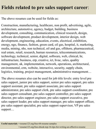 Fields related to pre sales support career:
The above resumes can be used for fields as:
Construction, manufacturing, healthcare, non profit, advertising, agile,
architecture, automotive, agency, budget, building, business
development, consulting, communication, clinical research, design,
software development, product development, interior design, web
development, engineering, education, events, electrical, exhibition,
energy, ngo, finance, fashion, green card, oil gas, hospital, it, marketing,
media, mining, nhs, non technical, oil and gas, offshore, pharmaceutical,
real estate, retail, research, human resources, telecommunications,
technology, technical, senior, digital, software, web, clinical, hr,
infrastructure, business, erp, creative, ict, hvac, sales, quality
management, uk, implementation, network, operations, architectural,
environmental, crm, website, interactive, security, supply chain,
logistics, training, project management, administrative management…
The above resumes also can be used for job title levels: entry level pre
sales support, junior pre sales support, senior pre sales support, pre sales
support assistant, pre sales support associate, pre sales support
administrator, pre sales support clerk, pre sales support coordinator, pre
sales support consultant, pre sales support controller, pre sales support
director, pre sales support engineer, pre sales support executive, pre
sales support leader, pre sales support manager, pre sales support officer,
pre sales support specialist, pre sales support supervisor, VP pre sales
support…
Useful materials: • resume123.org/free-64-resume-samples
• resume123.org/free-ebook-top-16-tips-for-writing-an-effective-resume
 