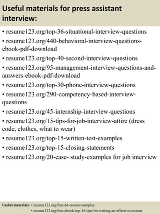 Useful materials for press assistant
interview:
• resume123.org/top-36-situational-interview-questions
• resume123.org/440-behavioral-interview-questions-
ebook-pdf-download
• resume123.org/top-40-second-interview-questions
• resume123.org/95-management-interview-questions-and-
answers-ebook-pdf-download
• resume123.org/top-30-phone-interview-questions
• resume123.org/290-competency-based-interview-
questions
• resume123.org/45-internship-interview-questions
• resume123.org/15-tips-for-job-interview-attire (dress
code, clothes, what to wear)
• resume123.org/top-15-written-test-examples
• resume123.org/top-15-closing-statements
• resume123.org/20-case- study-examples for job interview
Useful materials: • resume123.org/free-64-resume-samples
• resume123.org/free-ebook-top-16-tips-for-writing-an-effective-resume
 