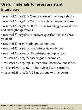 Useful materials for press assistant
interview:
• resume123.org/top-25-scenarios-interview-questions
• resume123.org/top-25-tips-for-interview-preparation
• resume123.org/top-10-tips-to-answer-biggest-weakness-
and-strengths-questions
• resume123.org/tips-to-answer-question-tell-me-about-
yourself
• resume123.org/16-job-application-tips
• resume123.org/top-14-job-interview-advices
• resume123.org/top-18-best-interview-practices
• resume123.org/25-career-goals-examples
• resume123.org/top-36-technical-interview-questions
• resume123.org/18-job-interview-exam-samples
• resume123.org/Q-A-25-questions-with-answers
Useful materials: • resume123.org/free-64-resume-samples
• resume123.org/free-ebook-top-16-tips-for-writing-an-effective-resume
 