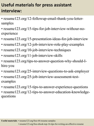 Useful materials for press assistant
interview:
• resume123.org/12-followup-email-thank-you-letter-
samples
• resume123.org/15-tips-for-job-interview-withour-no-
experience
• resume123.org/15-presentation-ideas-for-job-interview
• resume123.org/12-job-interview-role-play-examples
• resume123.org/10-job-interview-techniques
• resume123.org/11-job-interview-skills
• resume123.org/tips-to-answer-question-why-should-I-
hire-you
• resume123.org/25-interview-questions-to-ask-employer
• resume123.org/25-job-interview-assessment-test-
examples
• resume123.org/15-tips-to-answer-experience-questions
• resume123.org/12-tips-to-answer-education-knowledge-
questions
Useful materials: • resume123.org/free-64-resume-samples
• resume123.org/free-ebook-top-16-tips-for-writing-an-effective-resume
 