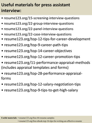Useful materials for press assistant
interview:
• resume123.org/15-screening-interview-questions
• resume123.org/22-group-interview-questions
• resume123.org/22-panel-interview-questions
• resume123.org/22-case-interview-questions
• resume123.org/top-12-tips-for-career-development
• resume123.org/top-9-career-path-tips
• resume123.org/top-14-career-objectives
• resume123.org/top-12-career-promotion-tips
• resume123.org/11-performance-appraisal-methods
(includes appraisal templates and forms)
• resume123.org/top-28-performance-appraisal-
forms
• resume123.org/top-12-salary-negotiation-tips
• resume123.org/top-9-tips-to-get-high-salary
Useful materials: • resume123.org/free-64-resume-samples
• resume123.org/free-ebook-top-16-tips-for-writing-an-effective-resume
 