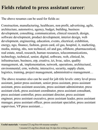 Fields related to press assistant career:
The above resumes can be used for fields as:
Construction, manufacturing, healthcare, non profit, advertising, agile,
architecture, automotive, agency, budget, building, business
development, consulting, communication, clinical research, design,
software development, product development, interior design, web
development, engineering, education, events, electrical, exhibition,
energy, ngo, finance, fashion, green card, oil gas, hospital, it, marketing,
media, mining, nhs, non technical, oil and gas, offshore, pharmaceutical,
real estate, retail, research, human resources, telecommunications,
technology, technical, senior, digital, software, web, clinical, hr,
infrastructure, business, erp, creative, ict, hvac, sales, quality
management, uk, implementation, network, operations, architectural,
environmental, crm, website, interactive, security, supply chain,
logistics, training, project management, administrative management…
The above resumes also can be used for job title levels: entry level press
assistant, junior press assistant, senior press assistant, press assistant
assistant, press assistant associate, press assistant administrator, press
assistant clerk, press assistant coordinator, press assistant consultant,
press assistant controller, press assistant director, press assistant
engineer, press assistant executive, press assistant leader, press assistant
manager, press assistant officer, press assistant specialist, press assistant
supervisor, VP press assistant…
Useful materials: • resume123.org/free-64-resume-samples
• resume123.org/free-ebook-top-16-tips-for-writing-an-effective-resume
 