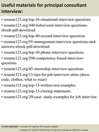 Useful materials for principal consultant
interview:
• resume123.org/top-36-situational-interview-questions
• resume123.org/440-behavioral-interview-questions-
ebook-pdf-download
• resume123.org/top-40-second-interview-questions
• resume123.org/95-management-interview-questions-and-
answers-ebook-pdf-download
• resume123.org/top-30-phone-interview-questions
• resume123.org/290-competency-based-interview-
questions
• resume123.org/45-internship-interview-questions
• resume123.org/15-tips-for-job-interview-attire (dress
code, clothes, what to wear)
• resume123.org/top-15-written-test-examples
• resume123.org/top-15-closing-statements
• resume123.org/20-case- study-examples for job interview
Useful materials: • resume123.org/free-64-resume-samples
• resume123.org/free-ebook-top-16-tips-for-writing-an-effective-resume
 