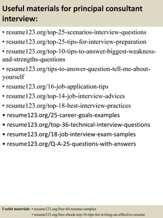 Useful materials for principal consultant
interview:
• resume123.org/top-25-scenarios-interview-questions
• resume123.org/top-25-tips-for-interview-preparation
• resume123.org/top-10-tips-to-answer-biggest-weakness-
and-strengths-questions
• resume123.org/tips-to-answer-question-tell-me-about-
yourself
• resume123.org/16-job-application-tips
• resume123.org/top-14-job-interview-advices
• resume123.org/top-18-best-interview-practices
• resume123.org/25-career-goals-examples
• resume123.org/top-36-technical-interview-questions
• resume123.org/18-job-interview-exam-samples
• resume123.org/Q-A-25-questions-with-answers
Useful materials: • resume123.org/free-64-resume-samples
• resume123.org/free-ebook-top-16-tips-for-writing-an-effective-resume
 