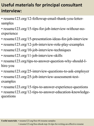 Useful materials for principal consultant
interview:
• resume123.org/12-followup-email-thank-you-letter-
samples
• resume123.org/15-tips-for-job-interview-withour-no-
experience
• resume123.org/15-presentation-ideas-for-job-interview
• resume123.org/12-job-interview-role-play-examples
• resume123.org/10-job-interview-techniques
• resume123.org/11-job-interview-skills
• resume123.org/tips-to-answer-question-why-should-I-
hire-you
• resume123.org/25-interview-questions-to-ask-employer
• resume123.org/25-job-interview-assessment-test-
examples
• resume123.org/15-tips-to-answer-experience-questions
• resume123.org/12-tips-to-answer-education-knowledge-
questions
Useful materials: • resume123.org/free-64-resume-samples
• resume123.org/free-ebook-top-16-tips-for-writing-an-effective-resume
 