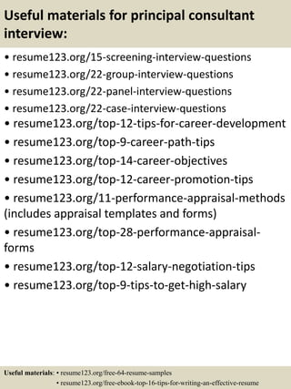 Useful materials for principal consultant
interview:
• resume123.org/15-screening-interview-questions
• resume123.org/22-group-interview-questions
• resume123.org/22-panel-interview-questions
• resume123.org/22-case-interview-questions
• resume123.org/top-12-tips-for-career-development
• resume123.org/top-9-career-path-tips
• resume123.org/top-14-career-objectives
• resume123.org/top-12-career-promotion-tips
• resume123.org/11-performance-appraisal-methods
(includes appraisal templates and forms)
• resume123.org/top-28-performance-appraisal-
forms
• resume123.org/top-12-salary-negotiation-tips
• resume123.org/top-9-tips-to-get-high-salary
Useful materials: • resume123.org/free-64-resume-samples
• resume123.org/free-ebook-top-16-tips-for-writing-an-effective-resume
 