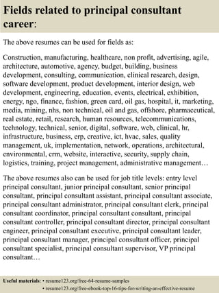 Fields related to principal consultant
career:
The above resumes can be used for fields as:
Construction, manufacturing, healthcare, non profit, advertising, agile,
architecture, automotive, agency, budget, building, business
development, consulting, communication, clinical research, design,
software development, product development, interior design, web
development, engineering, education, events, electrical, exhibition,
energy, ngo, finance, fashion, green card, oil gas, hospital, it, marketing,
media, mining, nhs, non technical, oil and gas, offshore, pharmaceutical,
real estate, retail, research, human resources, telecommunications,
technology, technical, senior, digital, software, web, clinical, hr,
infrastructure, business, erp, creative, ict, hvac, sales, quality
management, uk, implementation, network, operations, architectural,
environmental, crm, website, interactive, security, supply chain,
logistics, training, project management, administrative management…
The above resumes also can be used for job title levels: entry level
principal consultant, junior principal consultant, senior principal
consultant, principal consultant assistant, principal consultant associate,
principal consultant administrator, principal consultant clerk, principal
consultant coordinator, principal consultant consultant, principal
consultant controller, principal consultant director, principal consultant
engineer, principal consultant executive, principal consultant leader,
principal consultant manager, principal consultant officer, principal
consultant specialist, principal consultant supervisor, VP principal
consultant…
Useful materials: • resume123.org/free-64-resume-samples
• resume123.org/free-ebook-top-16-tips-for-writing-an-effective-resume
 