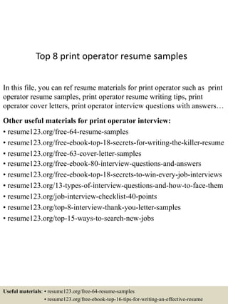 Top 8 print operator resume samples
In this file, you can ref resume materials for print operator such as print
operator resume samples, print operator resume writing tips, print
operator cover letters, print operator interview questions with answers…
Other useful materials for print operator interview:
• resume123.org/free-64-resume-samples
• resume123.org/free-ebook-top-18-secrets-for-writing-the-killer-resume
• resume123.org/free-63-cover-letter-samples
• resume123.org/free-ebook-80-interview-questions-and-answers
• resume123.org/free-ebook-top-18-secrets-to-win-every-job-interviews
• resume123.org/13-types-of-interview-questions-and-how-to-face-them
• resume123.org/job-interview-checklist-40-points
• resume123.org/top-8-interview-thank-you-letter-samples
• resume123.org/top-15-ways-to-search-new-jobs
Useful materials: • resume123.org/free-64-resume-samples
• resume123.org/free-ebook-top-16-tips-for-writing-an-effective-resume
 