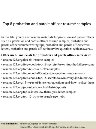 Top 8 probation and parole officer resume samples
In this file, you can ref resume materials for probation and parole officer
such as probation and parole officer resume samples, probation and
parole officer resume writing tips, probation and parole officer cover
letters, probation and parole officer interview questions with answers…
Other useful materials for probation and parole officer interview:
• resume123.org/free-64-resume-samples
• resume123.org/free-ebook-top-18-secrets-for-writing-the-killer-resume
• resume123.org/free-63-cover-letter-samples
• resume123.org/free-ebook-80-interview-questions-and-answers
• resume123.org/free-ebook-top-18-secrets-to-win-every-job-interviews
• resume123.org/13-types-of-interview-questions-and-how-to-face-them
• resume123.org/job-interview-checklist-40-points
• resume123.org/top-8-interview-thank-you-letter-samples
• resume123.org/top-15-ways-to-search-new-jobs
Useful materials: • resume123.org/free-64-resume-samples
• resume123.org/free-ebook-top-16-tips-for-writing-an-effective-resume
 