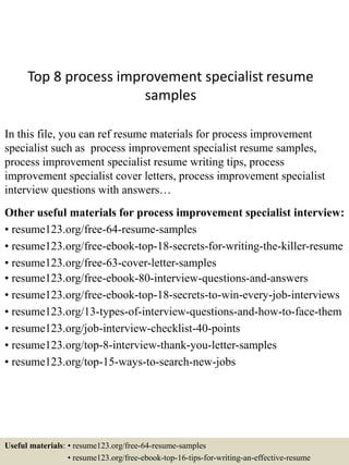 Top 8 process improvement specialist resume
samples
In this file, you can ref resume materials for process improvement
specialist such as process improvement specialist resume samples,
process improvement specialist resume writing tips, process
improvement specialist cover letters, process improvement specialist
interview questions with answers…
Other useful materials for process improvement specialist interview:
• resume123.org/free-64-resume-samples
• resume123.org/free-ebook-top-18-secrets-for-writing-the-killer-resume
• resume123.org/free-63-cover-letter-samples
• resume123.org/free-ebook-80-interview-questions-and-answers
• resume123.org/free-ebook-top-18-secrets-to-win-every-job-interviews
• resume123.org/13-types-of-interview-questions-and-how-to-face-them
• resume123.org/job-interview-checklist-40-points
• resume123.org/top-8-interview-thank-you-letter-samples
• resume123.org/top-15-ways-to-search-new-jobs
Useful materials: • resume123.org/free-64-resume-samples
• resume123.org/free-ebook-top-16-tips-for-writing-an-effective-resume
 