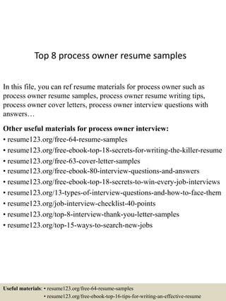 Top 8 process owner resume samples
In this file, you can ref resume materials for process owner such as
process owner resume samples, process owner resume writing tips,
process owner cover letters, process owner interview questions with
answers…
Other useful materials for process owner interview:
• resume123.org/free-64-resume-samples
• resume123.org/free-ebook-top-18-secrets-for-writing-the-killer-resume
• resume123.org/free-63-cover-letter-samples
• resume123.org/free-ebook-80-interview-questions-and-answers
• resume123.org/free-ebook-top-18-secrets-to-win-every-job-interviews
• resume123.org/13-types-of-interview-questions-and-how-to-face-them
• resume123.org/job-interview-checklist-40-points
• resume123.org/top-8-interview-thank-you-letter-samples
• resume123.org/top-15-ways-to-search-new-jobs
Useful materials: • resume123.org/free-64-resume-samples
• resume123.org/free-ebook-top-16-tips-for-writing-an-effective-resume
 