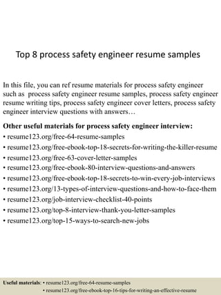 Top 8 process safety engineer resume samples
In this file, you can ref resume materials for process safety engineer
such as process safety engineer resume samples, process safety engineer
resume writing tips, process safety engineer cover letters, process safety
engineer interview questions with answers…
Other useful materials for process safety engineer interview:
• resume123.org/free-64-resume-samples
• resume123.org/free-ebook-top-18-secrets-for-writing-the-killer-resume
• resume123.org/free-63-cover-letter-samples
• resume123.org/free-ebook-80-interview-questions-and-answers
• resume123.org/free-ebook-top-18-secrets-to-win-every-job-interviews
• resume123.org/13-types-of-interview-questions-and-how-to-face-them
• resume123.org/job-interview-checklist-40-points
• resume123.org/top-8-interview-thank-you-letter-samples
• resume123.org/top-15-ways-to-search-new-jobs
Useful materials: • resume123.org/free-64-resume-samples
• resume123.org/free-ebook-top-16-tips-for-writing-an-effective-resume
 