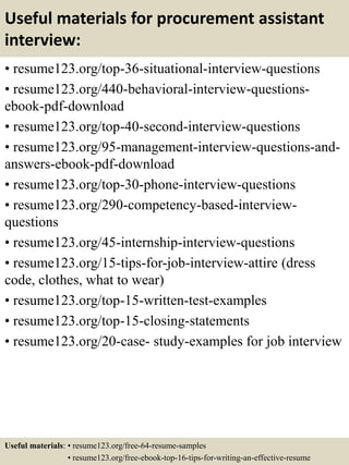 Useful materials for procurement assistant
interview:
• resume123.org/top-36-situational-interview-questions
• resume123.org/440-behavioral-interview-questions-
ebook-pdf-download
• resume123.org/top-40-second-interview-questions
• resume123.org/95-management-interview-questions-and-
answers-ebook-pdf-download
• resume123.org/top-30-phone-interview-questions
• resume123.org/290-competency-based-interview-
questions
• resume123.org/45-internship-interview-questions
• resume123.org/15-tips-for-job-interview-attire (dress
code, clothes, what to wear)
• resume123.org/top-15-written-test-examples
• resume123.org/top-15-closing-statements
• resume123.org/20-case- study-examples for job interview
Useful materials: • resume123.org/free-64-resume-samples
• resume123.org/free-ebook-top-16-tips-for-writing-an-effective-resume
 