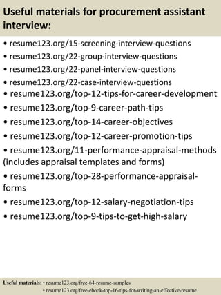 Useful materials for procurement assistant
interview:
• resume123.org/15-screening-interview-questions
• resume123.org/22-group-interview-questions
• resume123.org/22-panel-interview-questions
• resume123.org/22-case-interview-questions
• resume123.org/top-12-tips-for-career-development
• resume123.org/top-9-career-path-tips
• resume123.org/top-14-career-objectives
• resume123.org/top-12-career-promotion-tips
• resume123.org/11-performance-appraisal-methods
(includes appraisal templates and forms)
• resume123.org/top-28-performance-appraisal-
forms
• resume123.org/top-12-salary-negotiation-tips
• resume123.org/top-9-tips-to-get-high-salary
Useful materials: • resume123.org/free-64-resume-samples
• resume123.org/free-ebook-top-16-tips-for-writing-an-effective-resume
 
