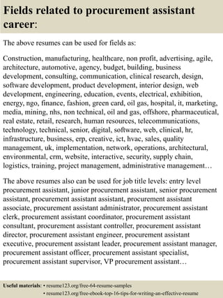 Fields related to procurement assistant
career:
The above resumes can be used for fields as:
Construction, manufacturing, healthcare, non profit, advertising, agile,
architecture, automotive, agency, budget, building, business
development, consulting, communication, clinical research, design,
software development, product development, interior design, web
development, engineering, education, events, electrical, exhibition,
energy, ngo, finance, fashion, green card, oil gas, hospital, it, marketing,
media, mining, nhs, non technical, oil and gas, offshore, pharmaceutical,
real estate, retail, research, human resources, telecommunications,
technology, technical, senior, digital, software, web, clinical, hr,
infrastructure, business, erp, creative, ict, hvac, sales, quality
management, uk, implementation, network, operations, architectural,
environmental, crm, website, interactive, security, supply chain,
logistics, training, project management, administrative management…
The above resumes also can be used for job title levels: entry level
procurement assistant, junior procurement assistant, senior procurement
assistant, procurement assistant assistant, procurement assistant
associate, procurement assistant administrator, procurement assistant
clerk, procurement assistant coordinator, procurement assistant
consultant, procurement assistant controller, procurement assistant
director, procurement assistant engineer, procurement assistant
executive, procurement assistant leader, procurement assistant manager,
procurement assistant officer, procurement assistant specialist,
procurement assistant supervisor, VP procurement assistant…
Useful materials: • resume123.org/free-64-resume-samples
• resume123.org/free-ebook-top-16-tips-for-writing-an-effective-resume
 