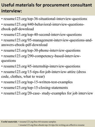 Useful materials for procurement consultant
interview:
• resume123.org/top-36-situational-interview-questions
• resume123.org/440-behavioral-interview-questions-
ebook-pdf-download
• resume123.org/top-40-second-interview-questions
• resume123.org/95-management-interview-questions-and-
answers-ebook-pdf-download
• resume123.org/top-30-phone-interview-questions
• resume123.org/290-competency-based-interview-
questions
• resume123.org/45-internship-interview-questions
• resume123.org/15-tips-for-job-interview-attire (dress
code, clothes, what to wear)
• resume123.org/top-15-written-test-examples
• resume123.org/top-15-closing-statements
• resume123.org/20-case- study-examples for job interview
Useful materials: • resume123.org/free-64-resume-samples
• resume123.org/free-ebook-top-16-tips-for-writing-an-effective-resume
 