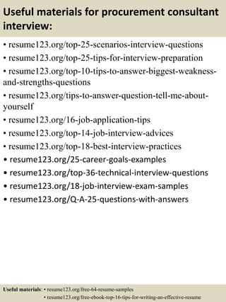 Useful materials for procurement consultant
interview:
• resume123.org/top-25-scenarios-interview-questions
• resume123.org/top-25-tips-for-interview-preparation
• resume123.org/top-10-tips-to-answer-biggest-weakness-
and-strengths-questions
• resume123.org/tips-to-answer-question-tell-me-about-
yourself
• resume123.org/16-job-application-tips
• resume123.org/top-14-job-interview-advices
• resume123.org/top-18-best-interview-practices
• resume123.org/25-career-goals-examples
• resume123.org/top-36-technical-interview-questions
• resume123.org/18-job-interview-exam-samples
• resume123.org/Q-A-25-questions-with-answers
Useful materials: • resume123.org/free-64-resume-samples
• resume123.org/free-ebook-top-16-tips-for-writing-an-effective-resume
 