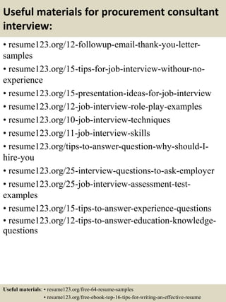 Useful materials for procurement consultant
interview:
• resume123.org/12-followup-email-thank-you-letter-
samples
• resume123.org/15-tips-for-job-interview-withour-no-
experience
• resume123.org/15-presentation-ideas-for-job-interview
• resume123.org/12-job-interview-role-play-examples
• resume123.org/10-job-interview-techniques
• resume123.org/11-job-interview-skills
• resume123.org/tips-to-answer-question-why-should-I-
hire-you
• resume123.org/25-interview-questions-to-ask-employer
• resume123.org/25-job-interview-assessment-test-
examples
• resume123.org/15-tips-to-answer-experience-questions
• resume123.org/12-tips-to-answer-education-knowledge-
questions
Useful materials: • resume123.org/free-64-resume-samples
• resume123.org/free-ebook-top-16-tips-for-writing-an-effective-resume
 
