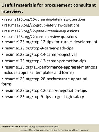 Useful materials for procurement consultant
interview:
• resume123.org/15-screening-interview-questions
• resume123.org/22-group-interview-questions
• resume123.org/22-panel-interview-questions
• resume123.org/22-case-interview-questions
• resume123.org/top-12-tips-for-career-development
• resume123.org/top-9-career-path-tips
• resume123.org/top-14-career-objectives
• resume123.org/top-12-career-promotion-tips
• resume123.org/11-performance-appraisal-methods
(includes appraisal templates and forms)
• resume123.org/top-28-performance-appraisal-
forms
• resume123.org/top-12-salary-negotiation-tips
• resume123.org/top-9-tips-to-get-high-salary
Useful materials: • resume123.org/free-64-resume-samples
• resume123.org/free-ebook-top-16-tips-for-writing-an-effective-resume
 