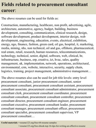 Fields related to procurement consultant
career:
The above resumes can be used for fields as:
Construction, manufacturing, healthcare, non profit, advertising, agile,
architecture, automotive, agency, budget, building, business
development, consulting, communication, clinical research, design,
software development, product development, interior design, web
development, engineering, education, events, electrical, exhibition,
energy, ngo, finance, fashion, green card, oil gas, hospital, it, marketing,
media, mining, nhs, non technical, oil and gas, offshore, pharmaceutical,
real estate, retail, research, human resources, telecommunications,
technology, technical, senior, digital, software, web, clinical, hr,
infrastructure, business, erp, creative, ict, hvac, sales, quality
management, uk, implementation, network, operations, architectural,
environmental, crm, website, interactive, security, supply chain,
logistics, training, project management, administrative management…
The above resumes also can be used for job title levels: entry level
procurement consultant, junior procurement consultant, senior
procurement consultant, procurement consultant assistant, procurement
consultant associate, procurement consultant administrator, procurement
consultant clerk, procurement consultant coordinator, procurement
consultant consultant, procurement consultant controller, procurement
consultant director, procurement consultant engineer, procurement
consultant executive, procurement consultant leader, procurement
consultant manager, procurement consultant officer, procurement
consultant specialist, procurement consultant supervisor, VP
procurement consultant…
Useful materials: • resume123.org/free-64-resume-samples
• resume123.org/free-ebook-top-16-tips-for-writing-an-effective-resume
 