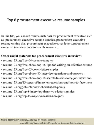 Top 8 procurement executive resume samples
In this file, you can ref resume materials for procurement executive such
as procurement executive resume samples, procurement executive
resume writing tips, procurement executive cover letters, procurement
executive interview questions with answers…
Other useful materials for procurement executive interview:
• resume123.org/free-64-resume-samples
• resume123.org/free-ebook-top-16-tips-for-writing-an-effective-resume
• resume123.org/free-63-cover-letter-samples
• resume123.org/free-ebook-80-interview-questions-and-answers
• resume123.org/free-ebook-top-18-secrets-to-win-every-job-interviews
• resume123.org/13-types-of-interview-questions-and-how-to-face-them
• resume123.org/job-interview-checklist-40-points
• resume123.org/top-8-interview-thank-you-letter-samples
• resume123.org/top-15-ways-to-search-new-jobs
Useful materials: • resume123.org/free-64-resume-samples
• resume123.org/free-ebook-top-16-tips-for-writing-an-effective-resume
 