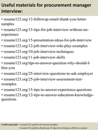 Useful materials for procurement manager
interview:
• resume123.org/12-followup-email-thank-you-letter-
samples
• resume123.org/15-tips-for-job-interview-withour-no-
experience
• resume123.org/15-presentation-ideas-for-job-interview
• resume123.org/12-job-interview-role-play-examples
• resume123.org/10-job-interview-techniques
• resume123.org/11-job-interview-skills
• resume123.org/tips-to-answer-question-why-should-I-
hire-you
• resume123.org/25-interview-questions-to-ask-employer
• resume123.org/25-job-interview-assessment-test-
examples
• resume123.org/15-tips-to-answer-experience-questions
• resume123.org/12-tips-to-answer-education-knowledge-
questions
Useful materials: • resume123.org/free-64-resume-samples
• resume123.org/free-ebook-top-16-tips-for-writing-an-effective-resume
 