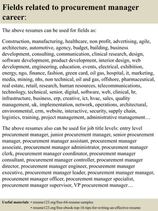 Fields related to procurement manager
career:
The above resumes can be used for fields as:
Construction, manufacturing, healthcare, non profit, advertising, agile,
architecture, automotive, agency, budget, building, business
development, consulting, communication, clinical research, design,
software development, product development, interior design, web
development, engineering, education, events, electrical, exhibition,
energy, ngo, finance, fashion, green card, oil gas, hospital, it, marketing,
media, mining, nhs, non technical, oil and gas, offshore, pharmaceutical,
real estate, retail, research, human resources, telecommunications,
technology, technical, senior, digital, software, web, clinical, hr,
infrastructure, business, erp, creative, ict, hvac, sales, quality
management, uk, implementation, network, operations, architectural,
environmental, crm, website, interactive, security, supply chain,
logistics, training, project management, administrative management…
The above resumes also can be used for job title levels: entry level
procurement manager, junior procurement manager, senior procurement
manager, procurement manager assistant, procurement manager
associate, procurement manager administrator, procurement manager
clerk, procurement manager coordinator, procurement manager
consultant, procurement manager controller, procurement manager
director, procurement manager engineer, procurement manager
executive, procurement manager leader, procurement manager manager,
procurement manager officer, procurement manager specialist,
procurement manager supervisor, VP procurement manager…
Useful materials: • resume123.org/free-64-resume-samples
• resume123.org/free-ebook-top-16-tips-for-writing-an-effective-resume
 