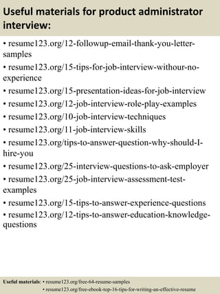 Useful materials for product administrator
interview:
• resume123.org/12-followup-email-thank-you-letter-
samples
• resume123.org/15-tips-for-job-interview-withour-no-
experience
• resume123.org/15-presentation-ideas-for-job-interview
• resume123.org/12-job-interview-role-play-examples
• resume123.org/10-job-interview-techniques
• resume123.org/11-job-interview-skills
• resume123.org/tips-to-answer-question-why-should-I-
hire-you
• resume123.org/25-interview-questions-to-ask-employer
• resume123.org/25-job-interview-assessment-test-
examples
• resume123.org/15-tips-to-answer-experience-questions
• resume123.org/12-tips-to-answer-education-knowledge-
questions
Useful materials: • resume123.org/free-64-resume-samples
• resume123.org/free-ebook-top-16-tips-for-writing-an-effective-resume
 