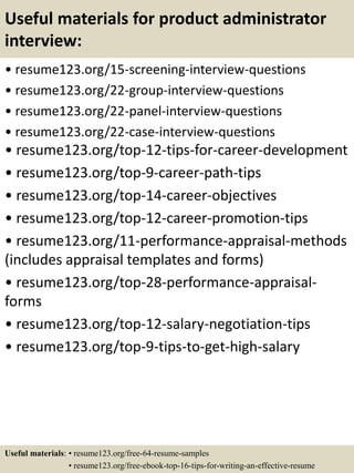 Useful materials for product administrator
interview:
• resume123.org/15-screening-interview-questions
• resume123.org/22-group-interview-questions
• resume123.org/22-panel-interview-questions
• resume123.org/22-case-interview-questions
• resume123.org/top-12-tips-for-career-development
• resume123.org/top-9-career-path-tips
• resume123.org/top-14-career-objectives
• resume123.org/top-12-career-promotion-tips
• resume123.org/11-performance-appraisal-methods
(includes appraisal templates and forms)
• resume123.org/top-28-performance-appraisal-
forms
• resume123.org/top-12-salary-negotiation-tips
• resume123.org/top-9-tips-to-get-high-salary
Useful materials: • resume123.org/free-64-resume-samples
• resume123.org/free-ebook-top-16-tips-for-writing-an-effective-resume
 