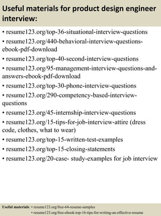 Useful materials for product design engineer
interview:
• resume123.org/top-36-situational-interview-questions
• resume123.org/440-behavioral-interview-questions-
ebook-pdf-download
• resume123.org/top-40-second-interview-questions
• resume123.org/95-management-interview-questions-and-
answers-ebook-pdf-download
• resume123.org/top-30-phone-interview-questions
• resume123.org/290-competency-based-interview-
questions
• resume123.org/45-internship-interview-questions
• resume123.org/15-tips-for-job-interview-attire (dress
code, clothes, what to wear)
• resume123.org/top-15-written-test-examples
• resume123.org/top-15-closing-statements
• resume123.org/20-case- study-examples for job interview
Useful materials: • resume123.org/free-64-resume-samples
• resume123.org/free-ebook-top-16-tips-for-writing-an-effective-resume
 