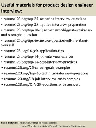 Useful materials for product design engineer
interview:
• resume123.org/top-25-scenarios-interview-questions
• resume123.org/top-25-tips-for-interview-preparation
• resume123.org/top-10-tips-to-answer-biggest-weakness-
and-strengths-questions
• resume123.org/tips-to-answer-question-tell-me-about-
yourself
• resume123.org/16-job-application-tips
• resume123.org/top-14-job-interview-advices
• resume123.org/top-18-best-interview-practices
• resume123.org/25-career-goals-examples
• resume123.org/top-36-technical-interview-questions
• resume123.org/18-job-interview-exam-samples
• resume123.org/Q-A-25-questions-with-answers
Useful materials: • resume123.org/free-64-resume-samples
• resume123.org/free-ebook-top-16-tips-for-writing-an-effective-resume
 