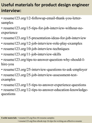 Useful materials for product design engineer
interview:
• resume123.org/12-followup-email-thank-you-letter-
samples
• resume123.org/15-tips-for-job-interview-withour-no-
experience
• resume123.org/15-presentation-ideas-for-job-interview
• resume123.org/12-job-interview-role-play-examples
• resume123.org/10-job-interview-techniques
• resume123.org/11-job-interview-skills
• resume123.org/tips-to-answer-question-why-should-I-
hire-you
• resume123.org/25-interview-questions-to-ask-employer
• resume123.org/25-job-interview-assessment-test-
examples
• resume123.org/15-tips-to-answer-experience-questions
• resume123.org/12-tips-to-answer-education-knowledge-
questions
Useful materials: • resume123.org/free-64-resume-samples
• resume123.org/free-ebook-top-16-tips-for-writing-an-effective-resume
 