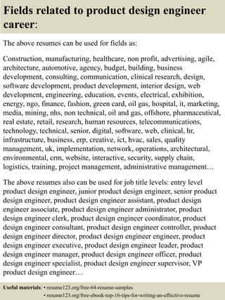 Fields related to product design engineer
career:
The above resumes can be used for fields as:
Construction, manufacturing, healthcare, non profit, advertising, agile,
architecture, automotive, agency, budget, building, business
development, consulting, communication, clinical research, design,
software development, product development, interior design, web
development, engineering, education, events, electrical, exhibition,
energy, ngo, finance, fashion, green card, oil gas, hospital, it, marketing,
media, mining, nhs, non technical, oil and gas, offshore, pharmaceutical,
real estate, retail, research, human resources, telecommunications,
technology, technical, senior, digital, software, web, clinical, hr,
infrastructure, business, erp, creative, ict, hvac, sales, quality
management, uk, implementation, network, operations, architectural,
environmental, crm, website, interactive, security, supply chain,
logistics, training, project management, administrative management…
The above resumes also can be used for job title levels: entry level
product design engineer, junior product design engineer, senior product
design engineer, product design engineer assistant, product design
engineer associate, product design engineer administrator, product
design engineer clerk, product design engineer coordinator, product
design engineer consultant, product design engineer controller, product
design engineer director, product design engineer engineer, product
design engineer executive, product design engineer leader, product
design engineer manager, product design engineer officer, product
design engineer specialist, product design engineer supervisor, VP
product design engineer…
Useful materials: • resume123.org/free-64-resume-samples
• resume123.org/free-ebook-top-16-tips-for-writing-an-effective-resume
 