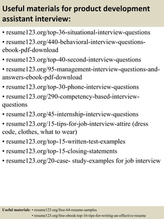 Useful materials for product development
assistant interview:
• resume123.org/top-36-situational-interview-questions
• resume123.org/440-behavioral-interview-questions-
ebook-pdf-download
• resume123.org/top-40-second-interview-questions
• resume123.org/95-management-interview-questions-and-
answers-ebook-pdf-download
• resume123.org/top-30-phone-interview-questions
• resume123.org/290-competency-based-interview-
questions
• resume123.org/45-internship-interview-questions
• resume123.org/15-tips-for-job-interview-attire (dress
code, clothes, what to wear)
• resume123.org/top-15-written-test-examples
• resume123.org/top-15-closing-statements
• resume123.org/20-case- study-examples for job interview
Useful materials: • resume123.org/free-64-resume-samples
• resume123.org/free-ebook-top-16-tips-for-writing-an-effective-resume
 