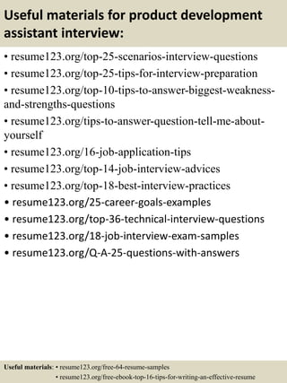 Useful materials for product development
assistant interview:
• resume123.org/top-25-scenarios-interview-questions
• resume123.org/top-25-tips-for-interview-preparation
• resume123.org/top-10-tips-to-answer-biggest-weakness-
and-strengths-questions
• resume123.org/tips-to-answer-question-tell-me-about-
yourself
• resume123.org/16-job-application-tips
• resume123.org/top-14-job-interview-advices
• resume123.org/top-18-best-interview-practices
• resume123.org/25-career-goals-examples
• resume123.org/top-36-technical-interview-questions
• resume123.org/18-job-interview-exam-samples
• resume123.org/Q-A-25-questions-with-answers
Useful materials: • resume123.org/free-64-resume-samples
• resume123.org/free-ebook-top-16-tips-for-writing-an-effective-resume
 