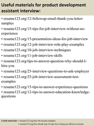 Useful materials for product development
assistant interview:
• resume123.org/12-followup-email-thank-you-letter-
samples
• resume123.org/15-tips-for-job-interview-withour-no-
experience
• resume123.org/15-presentation-ideas-for-job-interview
• resume123.org/12-job-interview-role-play-examples
• resume123.org/10-job-interview-techniques
• resume123.org/11-job-interview-skills
• resume123.org/tips-to-answer-question-why-should-I-
hire-you
• resume123.org/25-interview-questions-to-ask-employer
• resume123.org/25-job-interview-assessment-test-
examples
• resume123.org/15-tips-to-answer-experience-questions
• resume123.org/12-tips-to-answer-education-knowledge-
questions
Useful materials: • resume123.org/free-64-resume-samples
• resume123.org/free-ebook-top-16-tips-for-writing-an-effective-resume
 