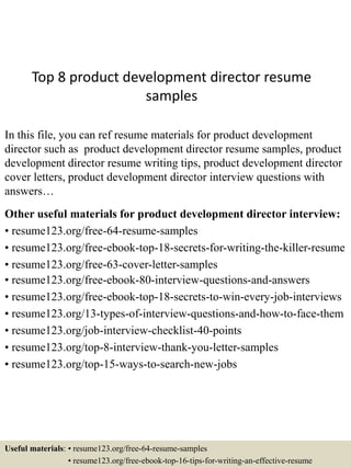 Top 8 product development director resume
samples
In this file, you can ref resume materials for product development
director such as product development director resume samples, product
development director resume writing tips, product development director
cover letters, product development director interview questions with
answers…
Other useful materials for product development director interview:
• resume123.org/free-64-resume-samples
• resume123.org/free-ebook-top-18-secrets-for-writing-the-killer-resume
• resume123.org/free-63-cover-letter-samples
• resume123.org/free-ebook-80-interview-questions-and-answers
• resume123.org/free-ebook-top-18-secrets-to-win-every-job-interviews
• resume123.org/13-types-of-interview-questions-and-how-to-face-them
• resume123.org/job-interview-checklist-40-points
• resume123.org/top-8-interview-thank-you-letter-samples
• resume123.org/top-15-ways-to-search-new-jobs
Useful materials: • resume123.org/free-64-resume-samples
• resume123.org/free-ebook-top-16-tips-for-writing-an-effective-resume
 